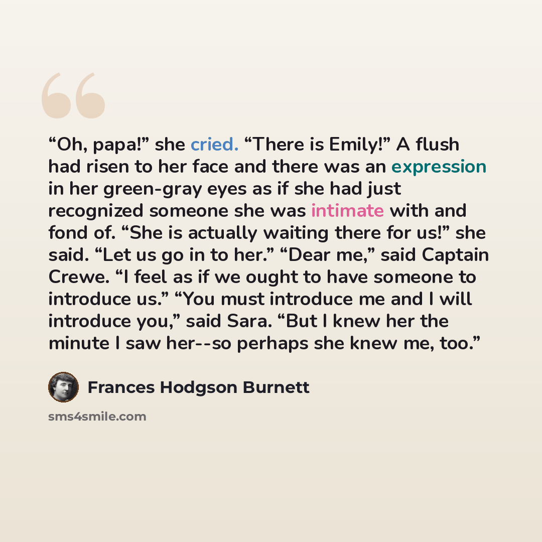 “Oh, papa!” she cried. “There is Emily!” A flush had risen to her face and there was an expression in her green-gray eyes as if she had just recognized someone she was intimate with and fond of. “She is actually waiting there for us!” she said. “Let us go in to her.” “Dear me,” said Captain Crewe…” quote by Frances Hodgson Burnett