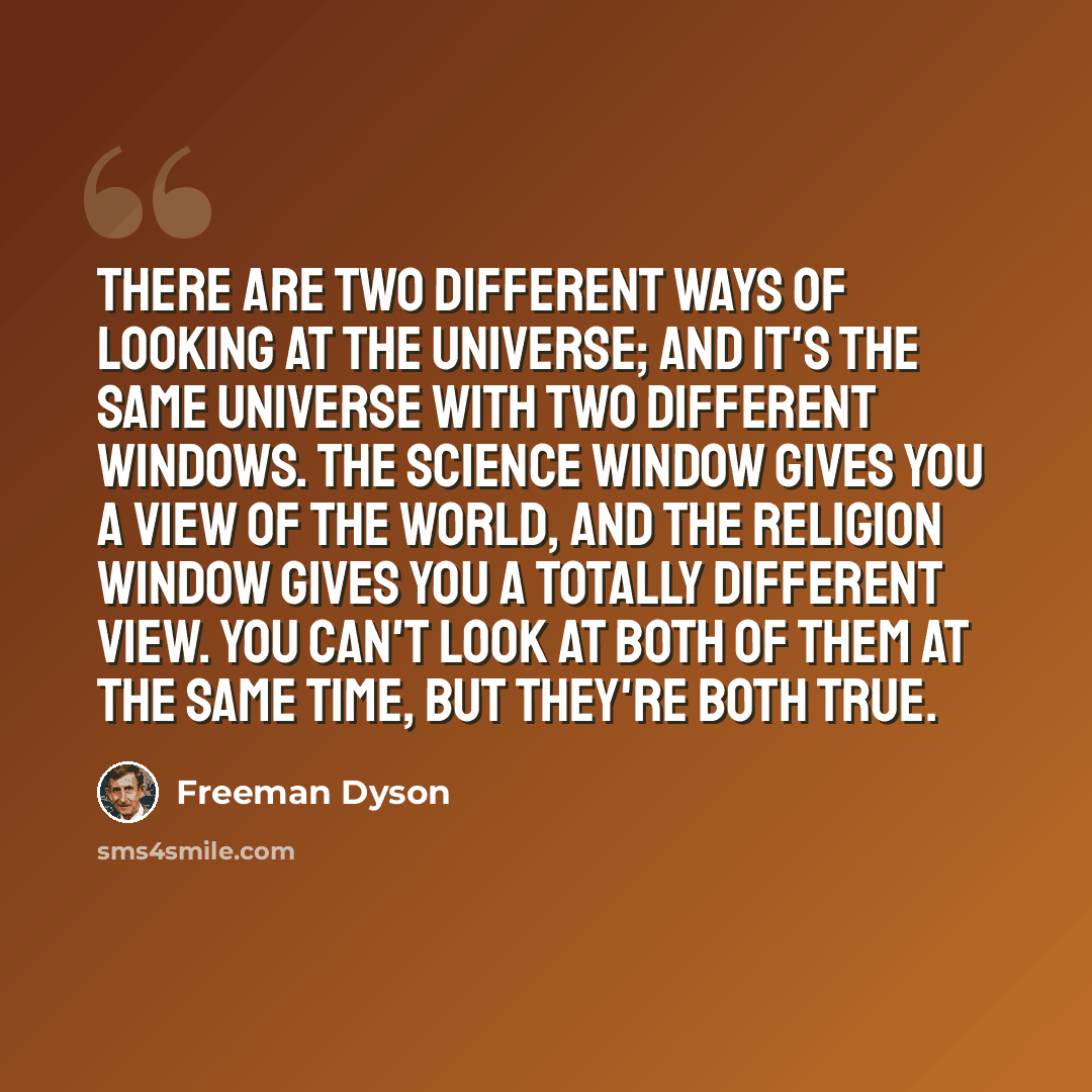 “There are two different ways of looking at the universe; and it's the same universe with two different windows. The science window gives you a view of the world, and the religion window gives you a totally different view. You can't look at both of them at the same time, but they're both true.” quote by Freeman Dyson