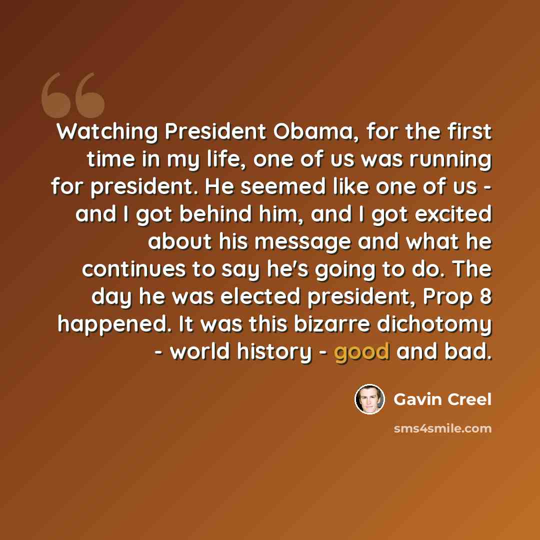 “Watching President Obama, for the first time in my life, one of us was running for president. He seemed like one of us - and I got behind him, and I got excited about his message and what he continues to say he's going to do. The day he was elected president, Prop 8 happened. It was this bizarre…” quote by Gavin Creel