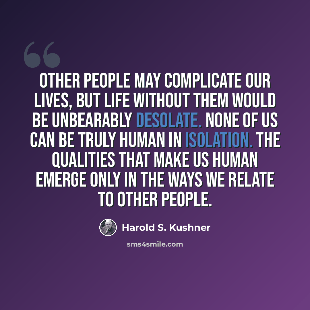 “Other people may complicate our lives, but life without them would be unbearably desolate. None of us can be truly human in isolation. The qualities that make us human emerge only in the ways we relate to other people.” quote by Harold S. Kushner