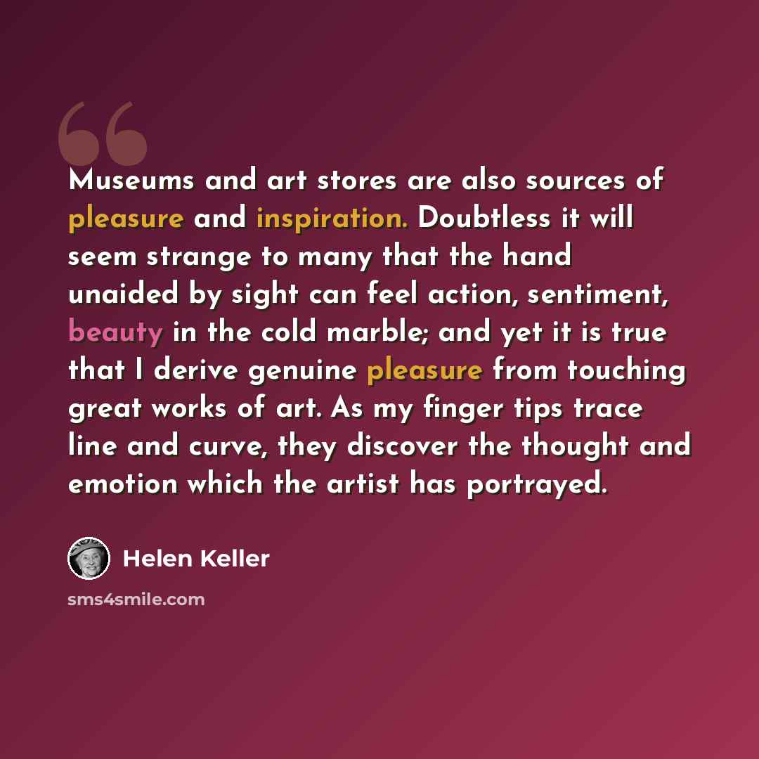 “Museums and art stores are also sources of pleasure and inspiration. Doubtless it will seem strange to many that the hand unaided by sight can feel action, sentiment, beauty in the cold marble; and yet it is true that I derive genuine pleasure from touching great works of art. As my finger tips…” quote by Helen Keller
