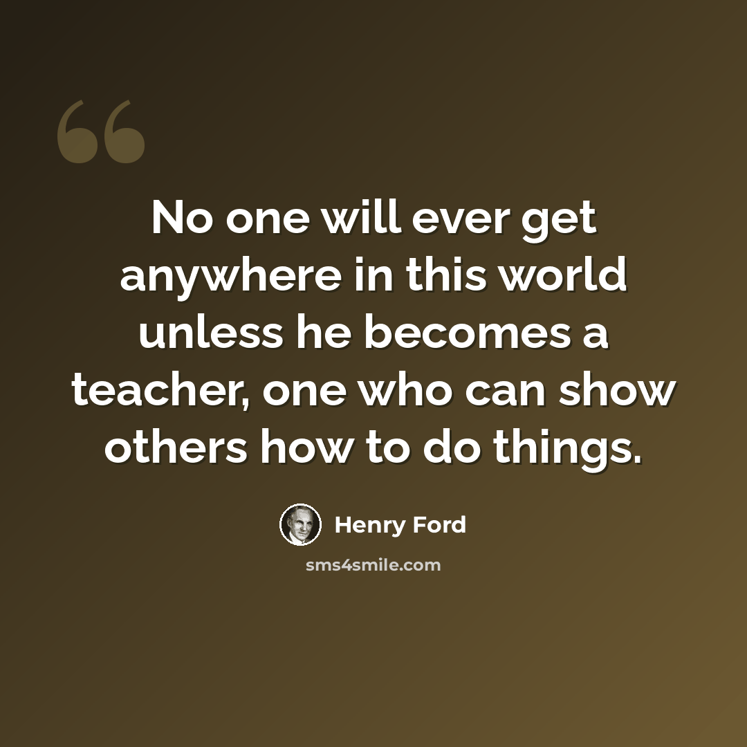 “No one will ever get anywhere in this world unless he becomes a teacher, one who can show others how to do things.” quote by Henry Ford