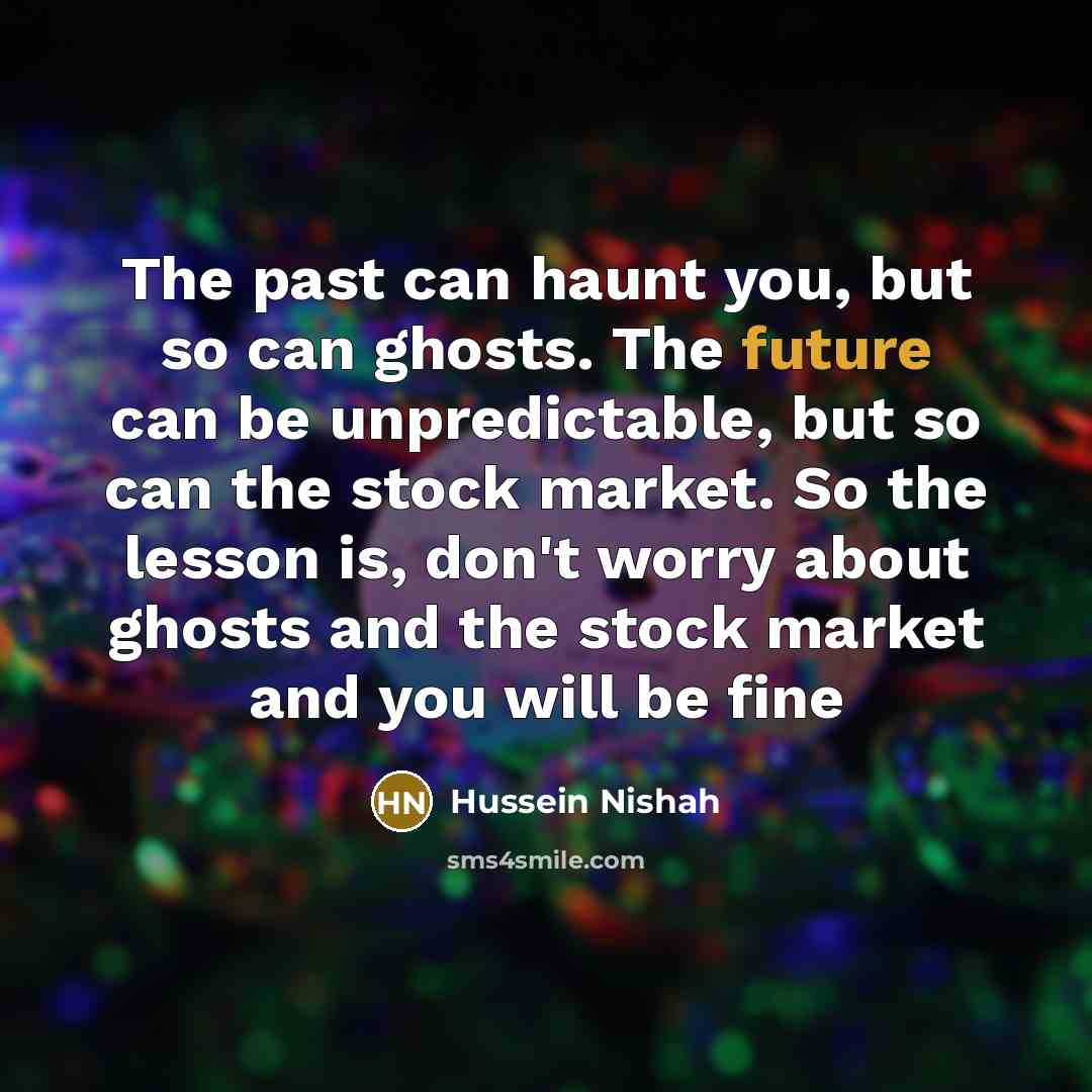 “The past can haunt you, but so can ghosts. The future can be unpredictable, but so can the stock market. So the lesson is, don't worry about ghosts and the stock market and you will be fine” quote by Hussein Nishah