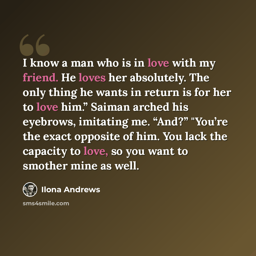 “I know a man who is in love with my friend. He loves her absolutely. The only thing he wants in return is for her to love him.” Saiman arched his eyebrows, imitating me. “And?” "You’re the exact opposite of him. You lack the capacity to love, so you want to smother mine as well.” quote by Ilona Andrews