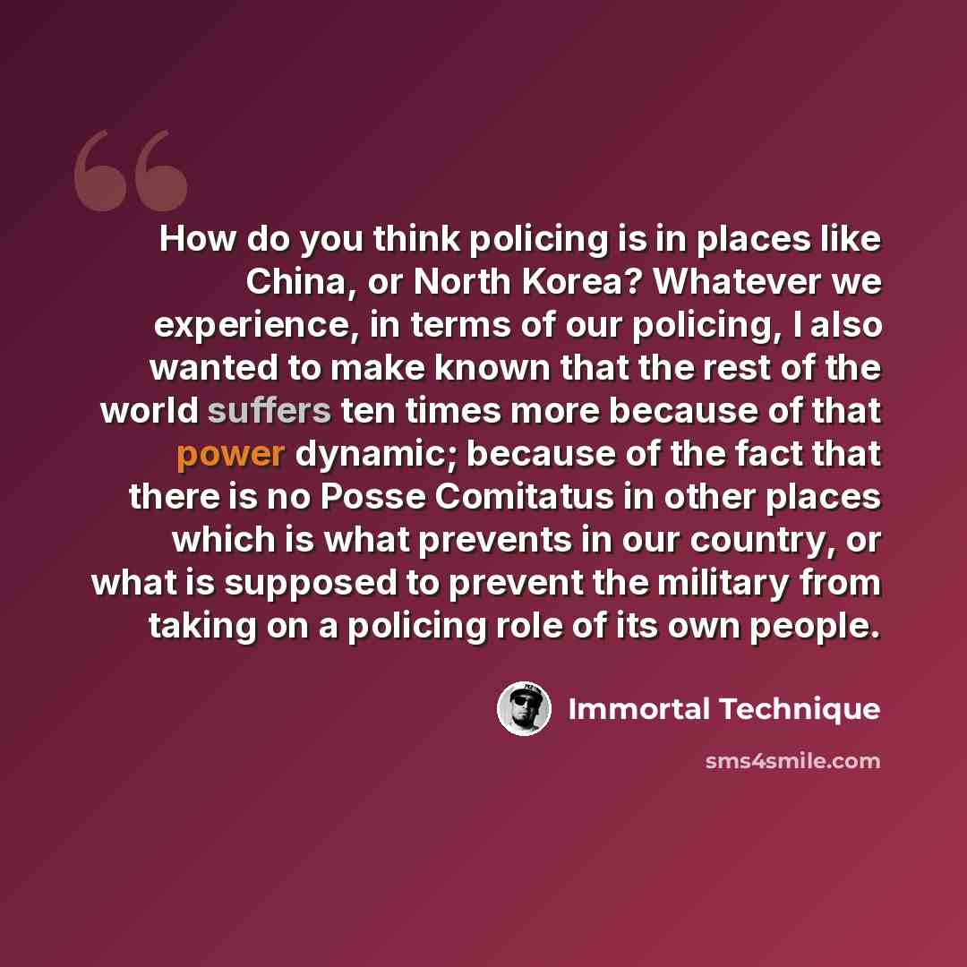 “How do you think policing is in places like China, or North Korea? Whatever we experience, in terms of our policing, I also wanted to make known that the rest of the world suffers ten times more because of that power dynamic; because of the fact that there is no Posse Comitatus in other places…” quote by Immortal Technique