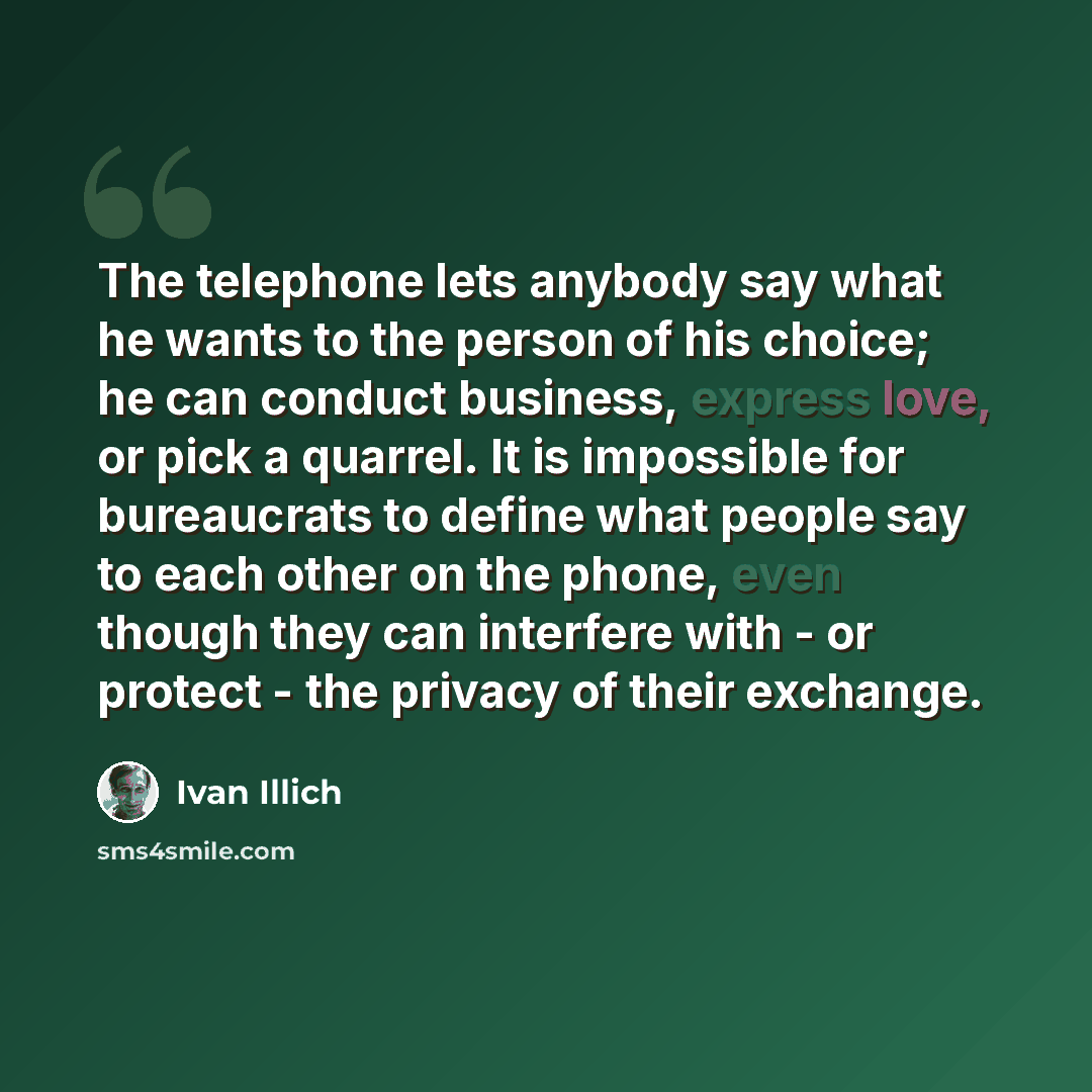 “The telephone lets anybody say what he wants to the person of his choice; he can conduct business, express love, or pick a quarrel. It is impossible for bureaucrats to define what people say to each other on the phone, even though they can interfere with - or protect - the privacy of their exchange.” quote by Ivan Illich