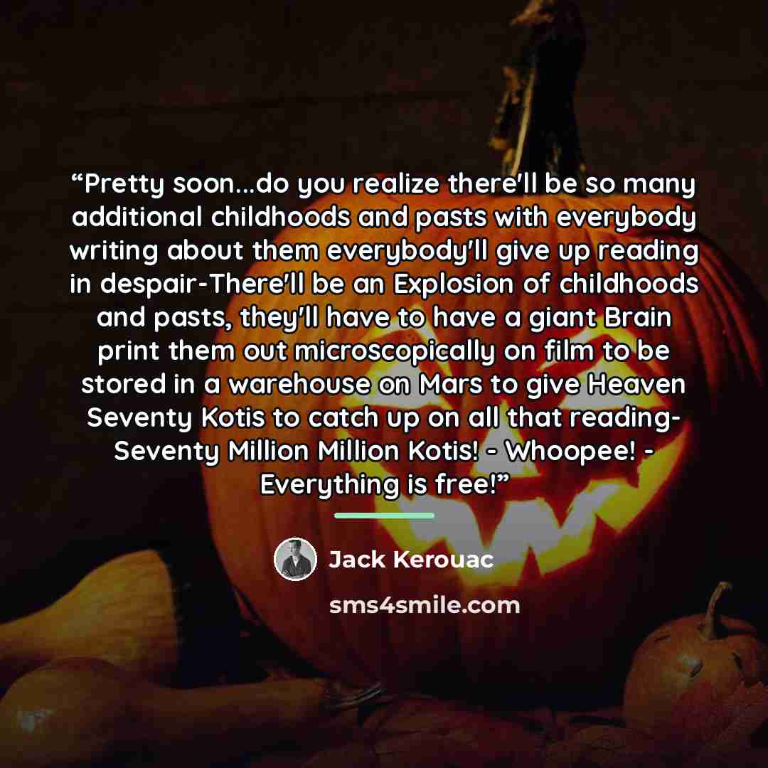 “Pretty soon...do you realize there'll be so many additional childhoods and pasts with everybody writing about them everybody'll give up reading in despair-There'll be an Explosion of childhoods and pasts, they'll have to have a giant Brain print them out microscopically on film to be stored in a…” quote by Jack Kerouac
