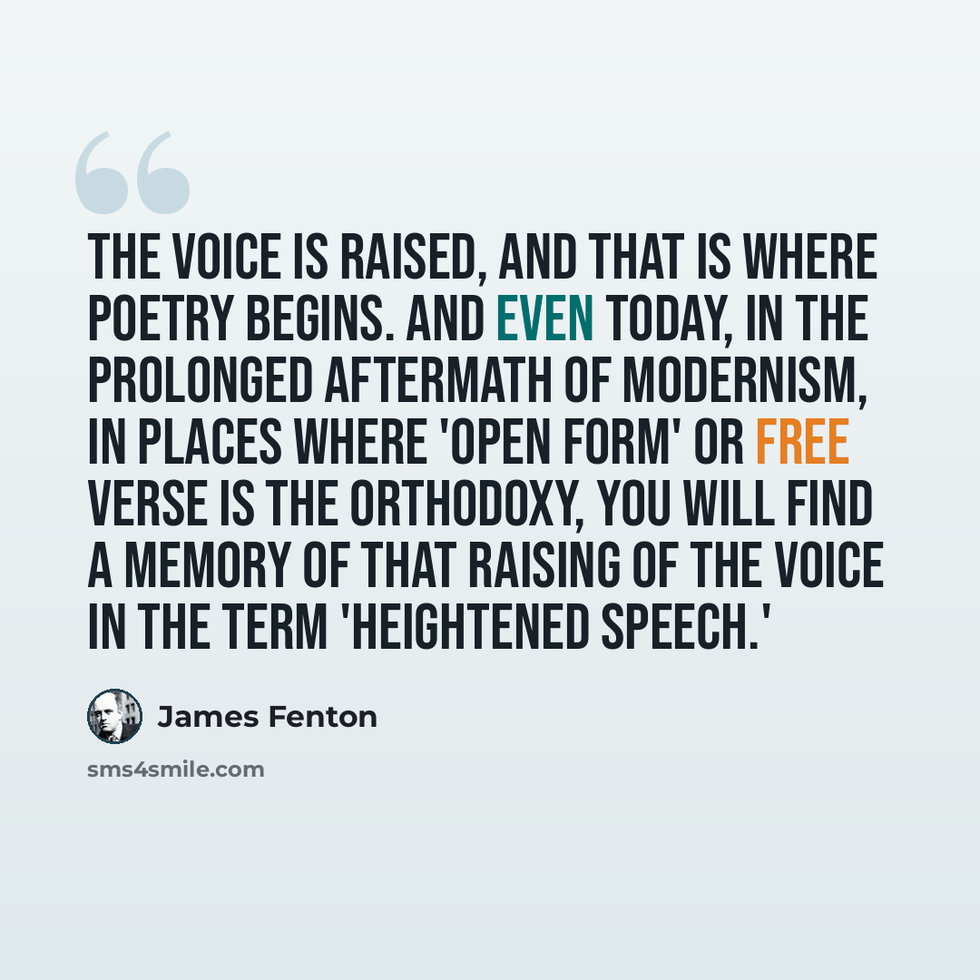 “The voice is raised, and that is where poetry begins. And even today, in the prolonged aftermath of modernism, in places where 'open form' or free verse is the orthodoxy, you will find a memory of that raising of the voice in the term 'heightened speech.'” quote by James Fenton
