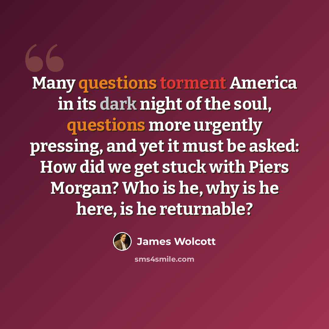 “Many questions torment America in its dark night of the soul, questions more urgently pressing, and yet it must be asked: How did we get stuck with Piers Morgan? Who is he, why is he here, is he returnable?” quote by James Wolcott