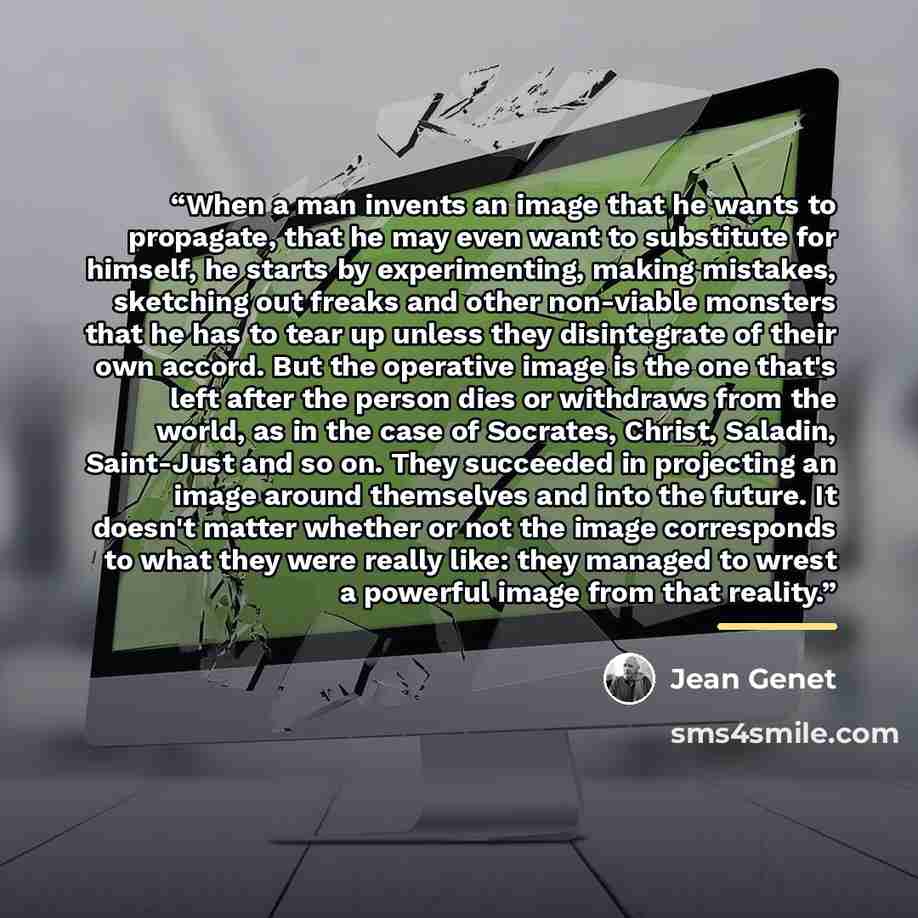 “When a man invents an image that he wants to propagate, that he may even want to substitute for himself, he starts by experimenting, making mistakes, sketching out freaks and other non-viable monsters that he has to tear up unless they disintegrate of their own accord. But the operative image is…” quote by Jean Genet