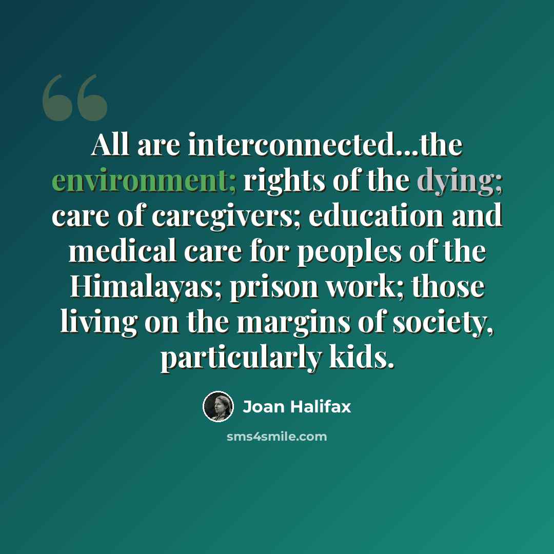“All are interconnected...the environment; rights of the dying; care of caregivers; education and medical care for peoples of the Himalayas; prison work; those living on the margins of society, particularly kids.” quote by Joan Halifax