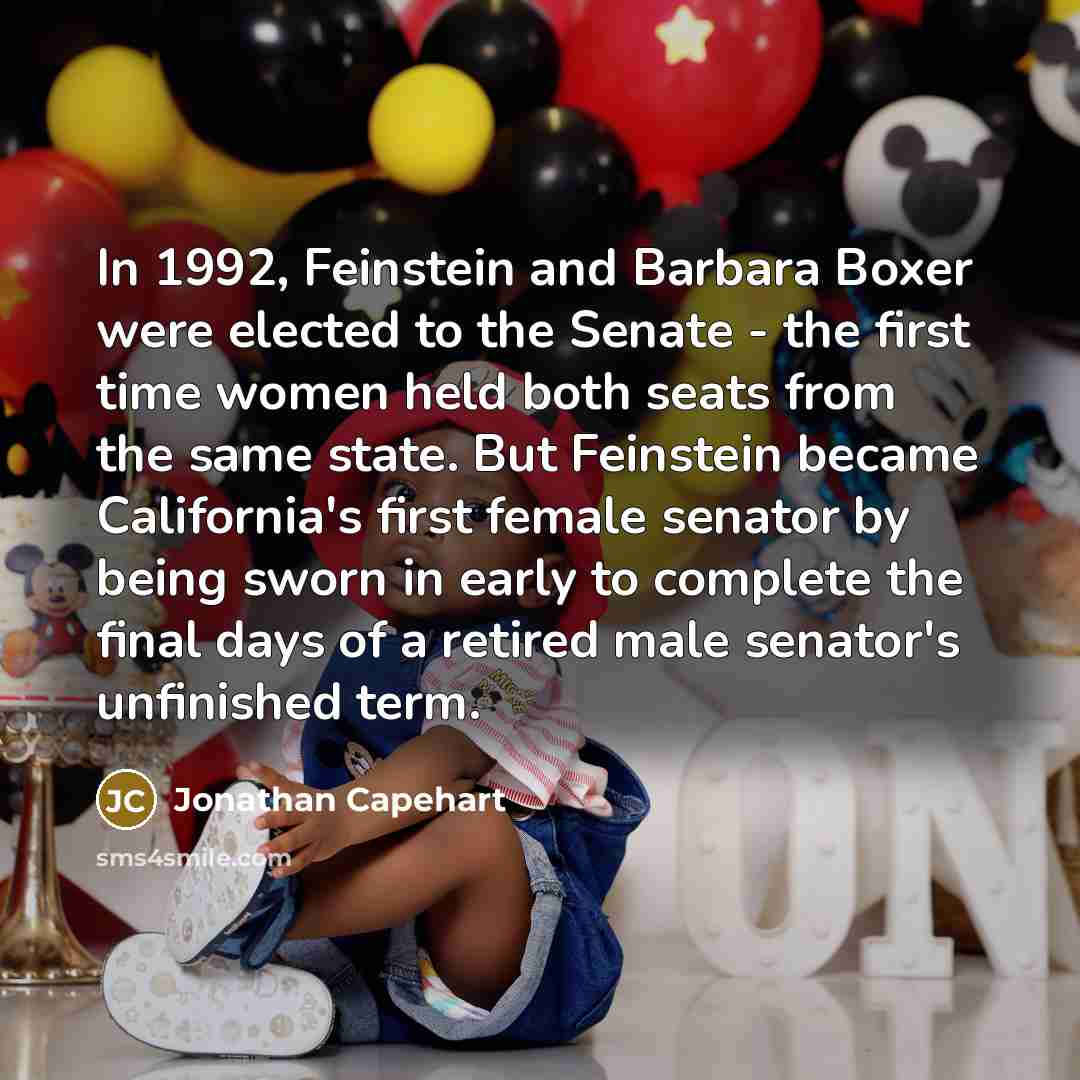 “In 1992, Feinstein and Barbara Boxer were elected to the Senate - the first time women held both seats from the same state. But Feinstein became California's first female senator by being sworn in early to complete the final days of a retired male senator's unfinished term.” quote by Jonathan Capehart