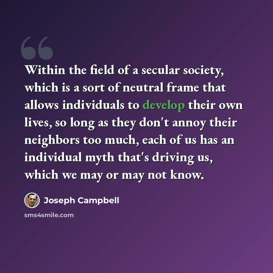 “Within the field of a secular society, which is a sort of neutral frame that allows individuals to develop their own lives, so long as they don't annoy their neighbors too much, each of us has an individual myth that's driving us, which we may or may not know.” quote by Joseph Campbell