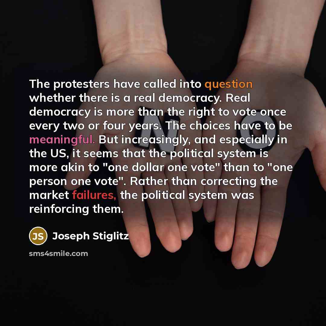 “The protesters have called into question whether there is a real democracy. Real democracy is more than the right to vote once every two or four years. The choices have to be meaningful. But increasingly, and especially in the US, it seems that the political system is more akin to "one dollar one…” quote by Joseph Stiglitz