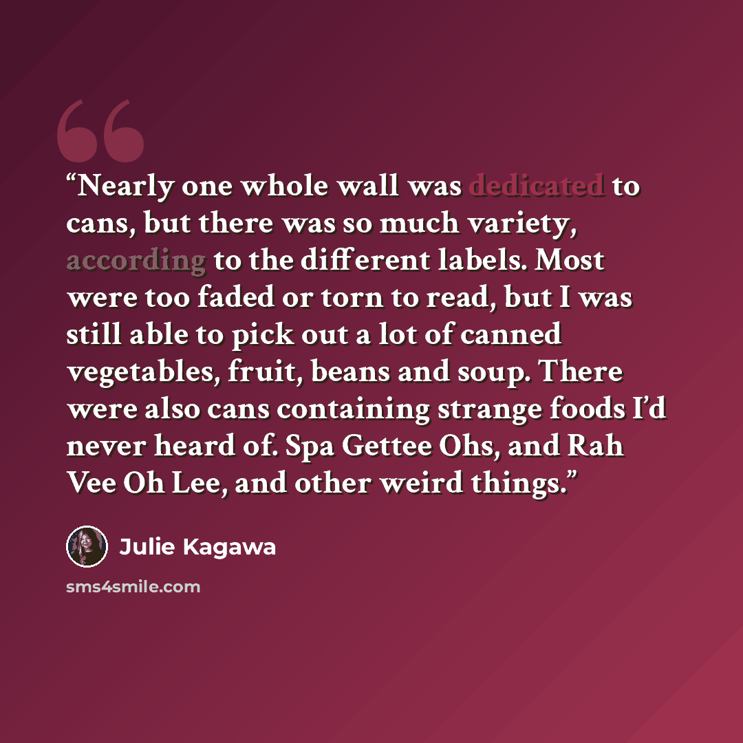 “Nearly one whole wall was dedicated to cans, but there was so much variety, according to the different labels. Most were too faded or torn to read, but I was still able to pick out a lot of canned vegetables, fruit, beans and soup. There were also cans containing strange foods I’d never heard of…” quote by Julie Kagawa