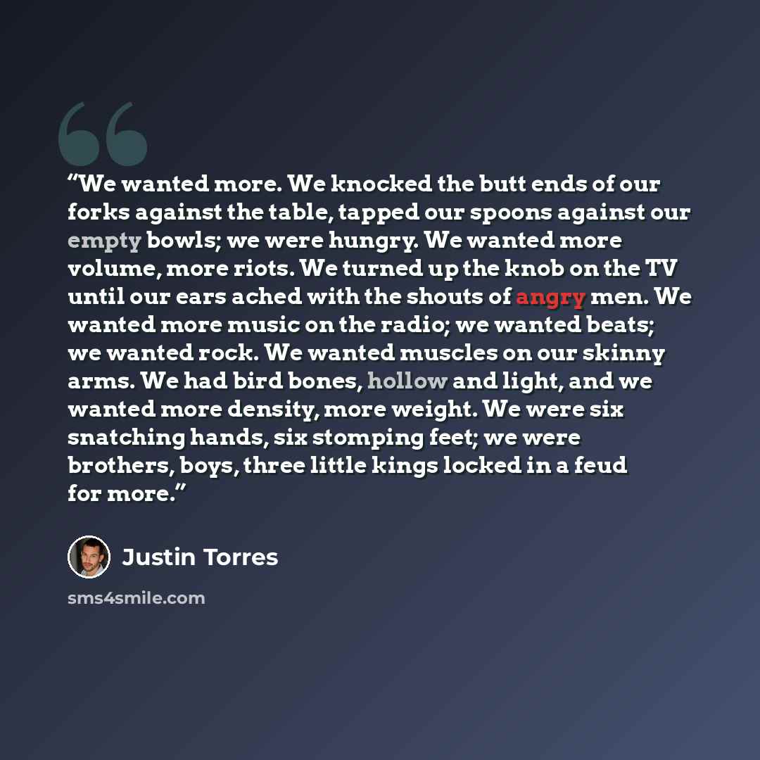 “We wanted more. We knocked the butt ends of our forks against the table, tapped our spoons against our empty bowls; we were hungry. We wanted more volume, more riots. We turned up the knob on the TV until our ears ached with the shouts of angry men. We wanted more music on the radio; we wanted…” quote by Justin Torres