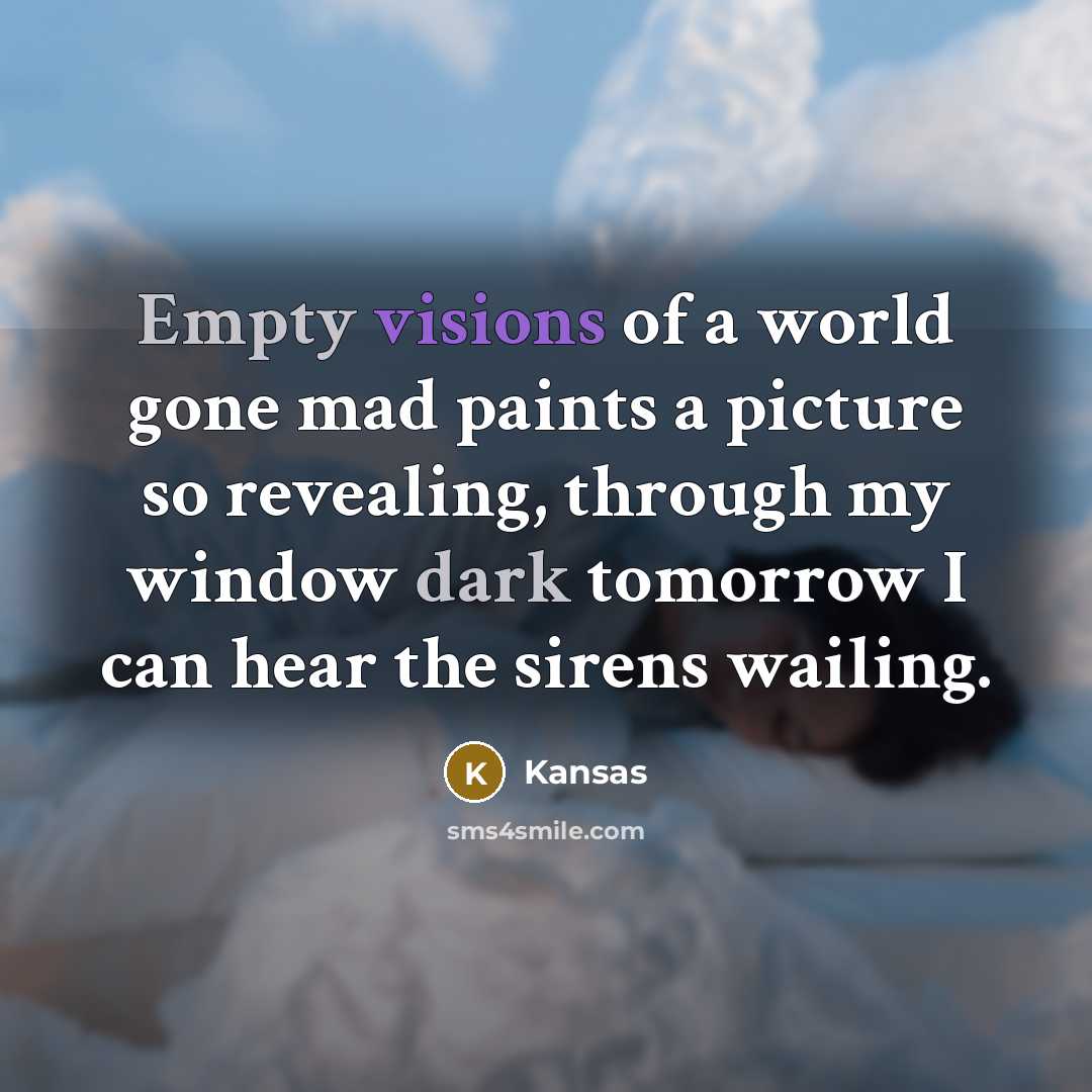 “Empty visions of a world gone mad paints a picture so revealing, through my window dark tomorrow I can hear the sirens wailing.” quote by Kansas