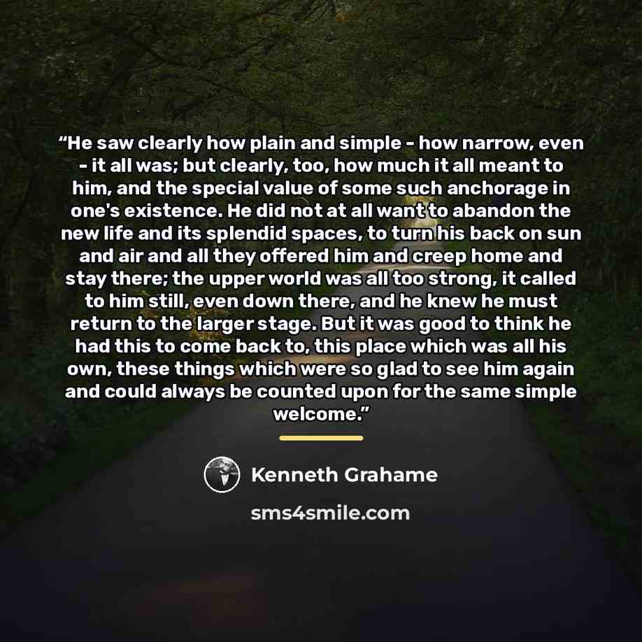 “He saw clearly how plain and simple - how narrow, even - it all was; but clearly, too, how much it all meant to him, and the special value of some such anchorage in one's existence. He did not at all want to abandon the new life and its splendid spaces, to turn his back on sun and air and all they…” quote by Kenneth Grahame