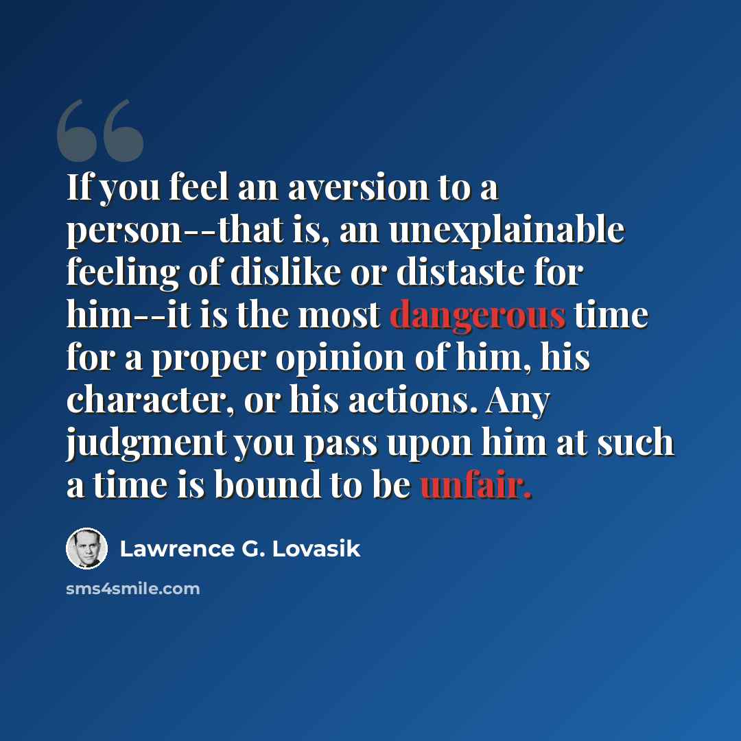 “If you feel an aversion to a person--that is, an unexplainable feeling of dislike or distaste for him--it is the most dangerous time for a proper opinion of him, his character, or his actions. Any judgment you pass upon him at such a time is bound to be unfair.” quote by Lawrence G. Lovasik