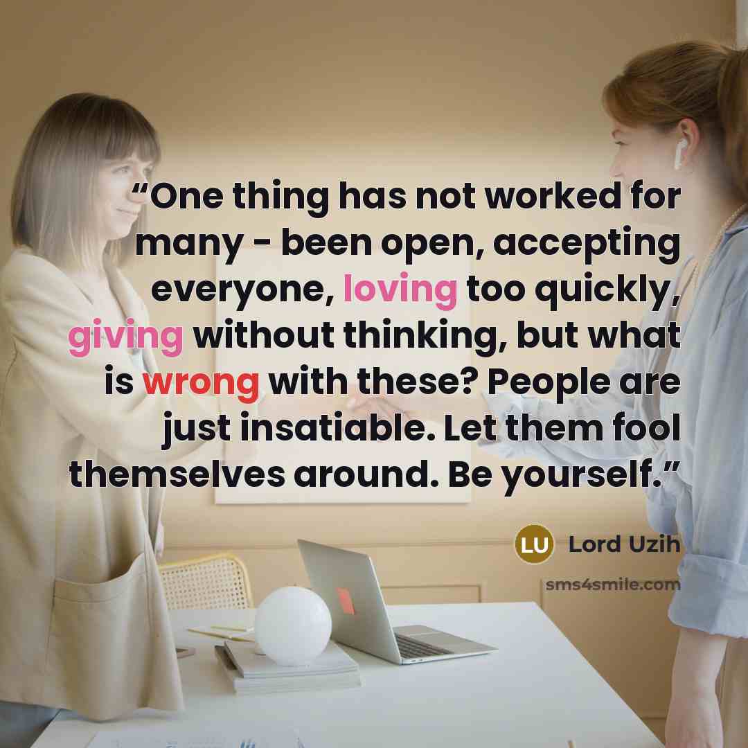 “One thing has not worked for many - been open, accepting everyone, loving too quickly, giving without thinking, but what is wrong with these? People are just insatiable. Let them fool themselves around. Be yourself.” quote by Lord Uzih
