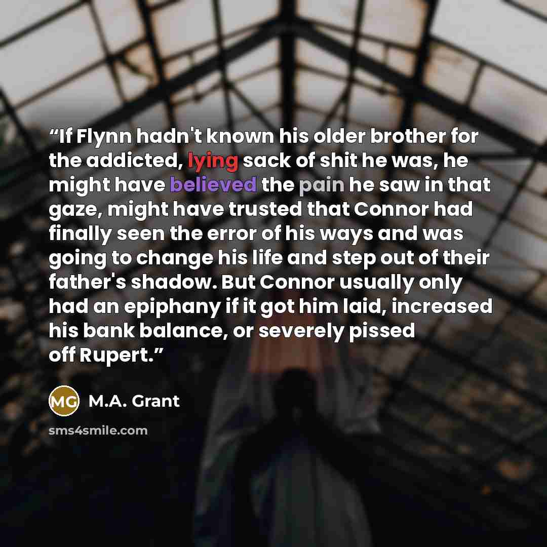 “If Flynn hadn't known his older brother for the addicted, lying sack of shit he was, he might have believed the pain he saw in that gaze, might have trusted that Connor had finally seen the error of his ways and was going to change his life and step out of their father's shadow. But Connor usually…” quote by M.A. Grant
