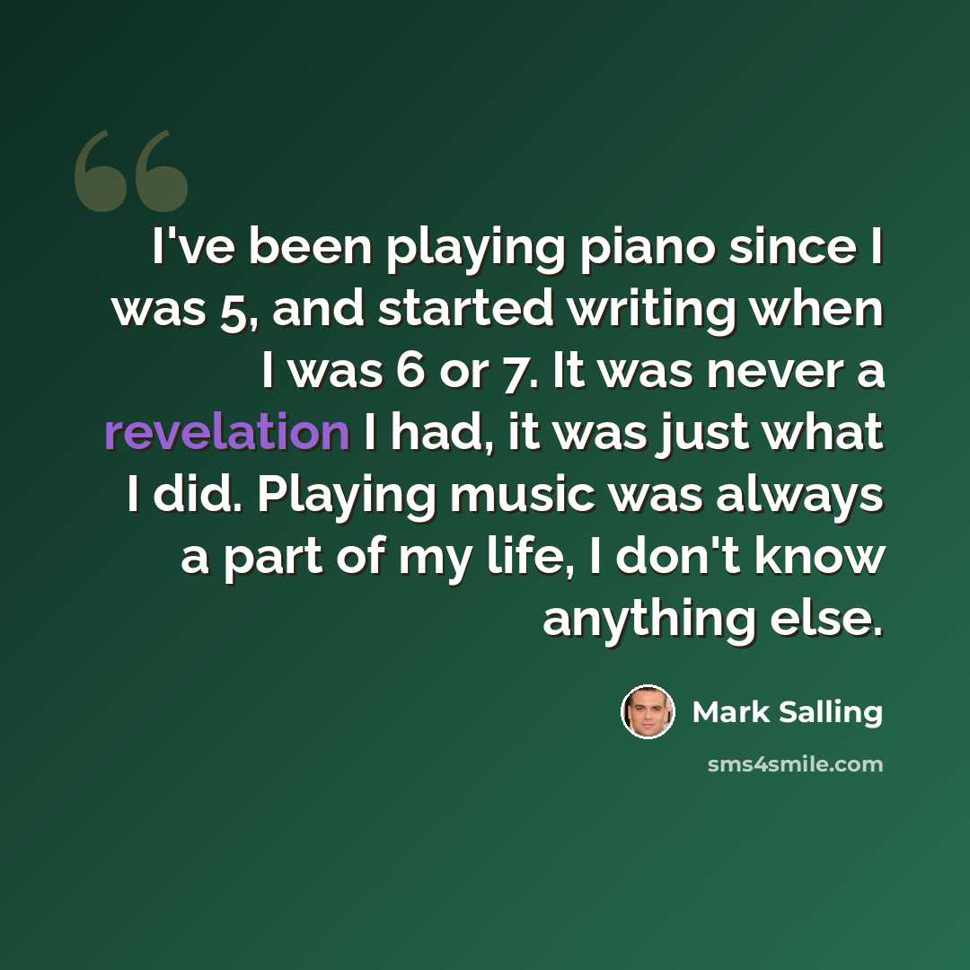 “I've been playing piano since I was 5, and started writing when I was 6 or 7. It was never a revelation I had, it was just what I did. Playing music was always a part of my life, I don't know anything else.” quote by Mark Salling