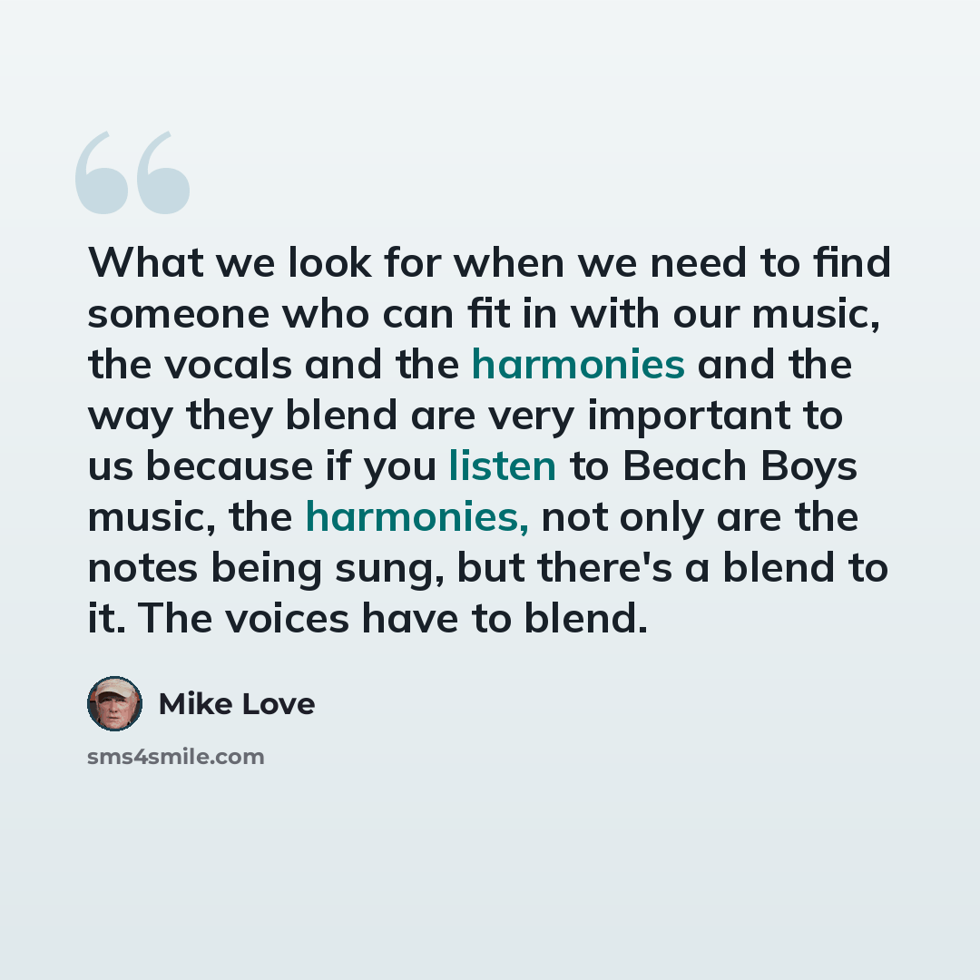 “What we look for when we need to find someone who can fit in with our music, the vocals and the harmonies and the way they blend are very important to us because if you listen to Beach Boys music, the harmonies, not only are the notes being sung, but there's a blend to it. The voices have to blend.” quote by Mike Love