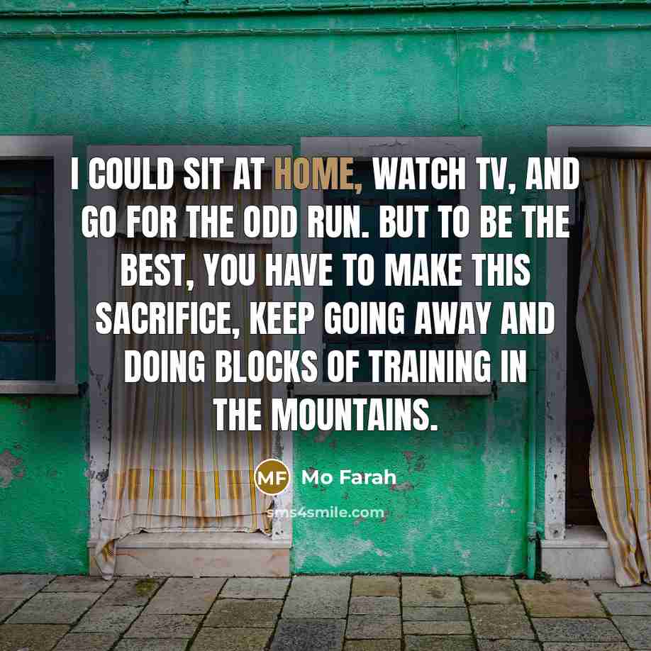 “I could sit at home, watch TV, and go for the odd run. But to be the best, you have to make this sacrifice, keep going away and doing blocks of training in the mountains.” quote by Mo Farah