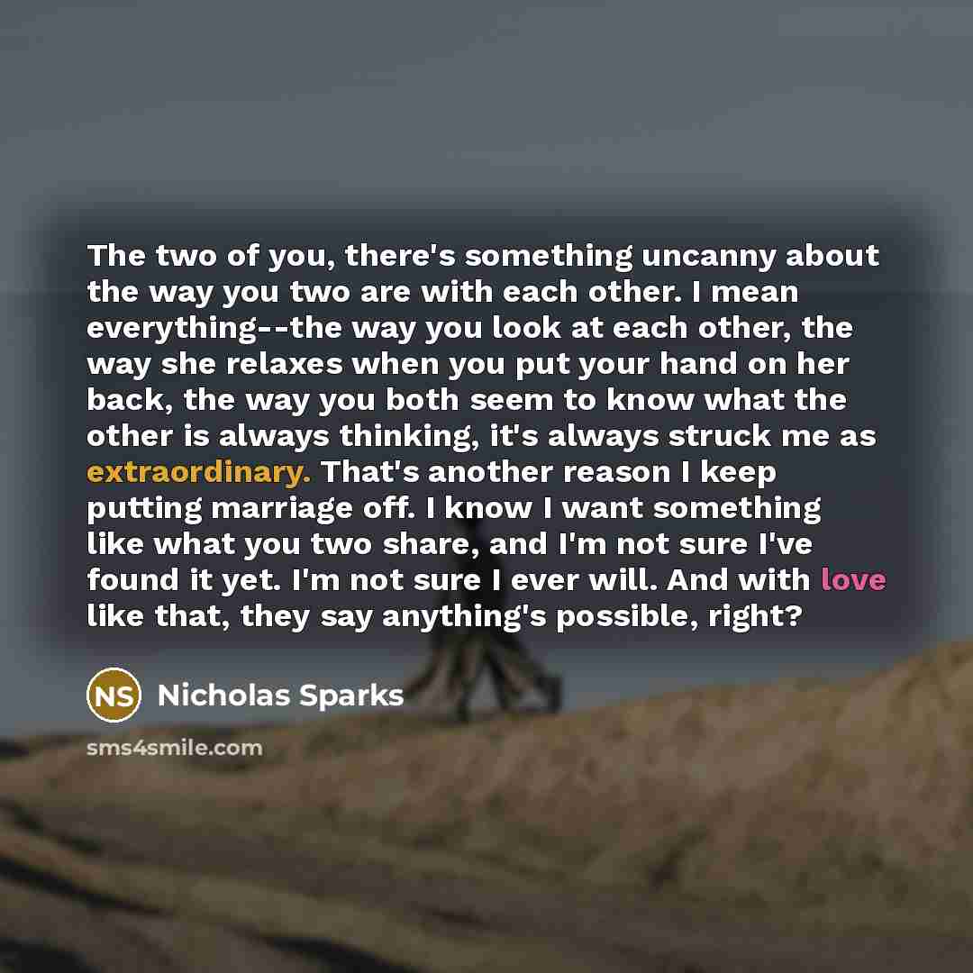 “The two of you, there's something uncanny about the way you two are with each other. I mean everything--the way you look at each other, the way she relaxes when you put your hand on her back, the way you both seem to know what the other is always thinking, it's always struck me as extraordinary…” quote by Nicholas Sparks