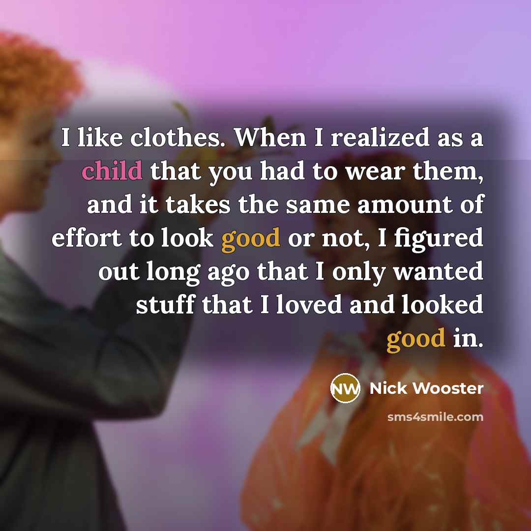 “I like clothes. When I realized as a child that you had to wear them, and it takes the same amount of effort to look good or not, I figured out long ago that I only wanted stuff that I loved and looked good in.” quote by Nick Wooster
