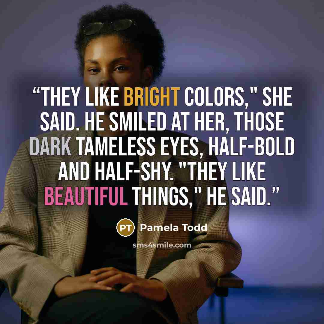 “They like bright colors," she said. He smiled at her, those dark tameless eyes, half-bold and half-shy. "They like beautiful things," he said.” quote by Pamela Todd