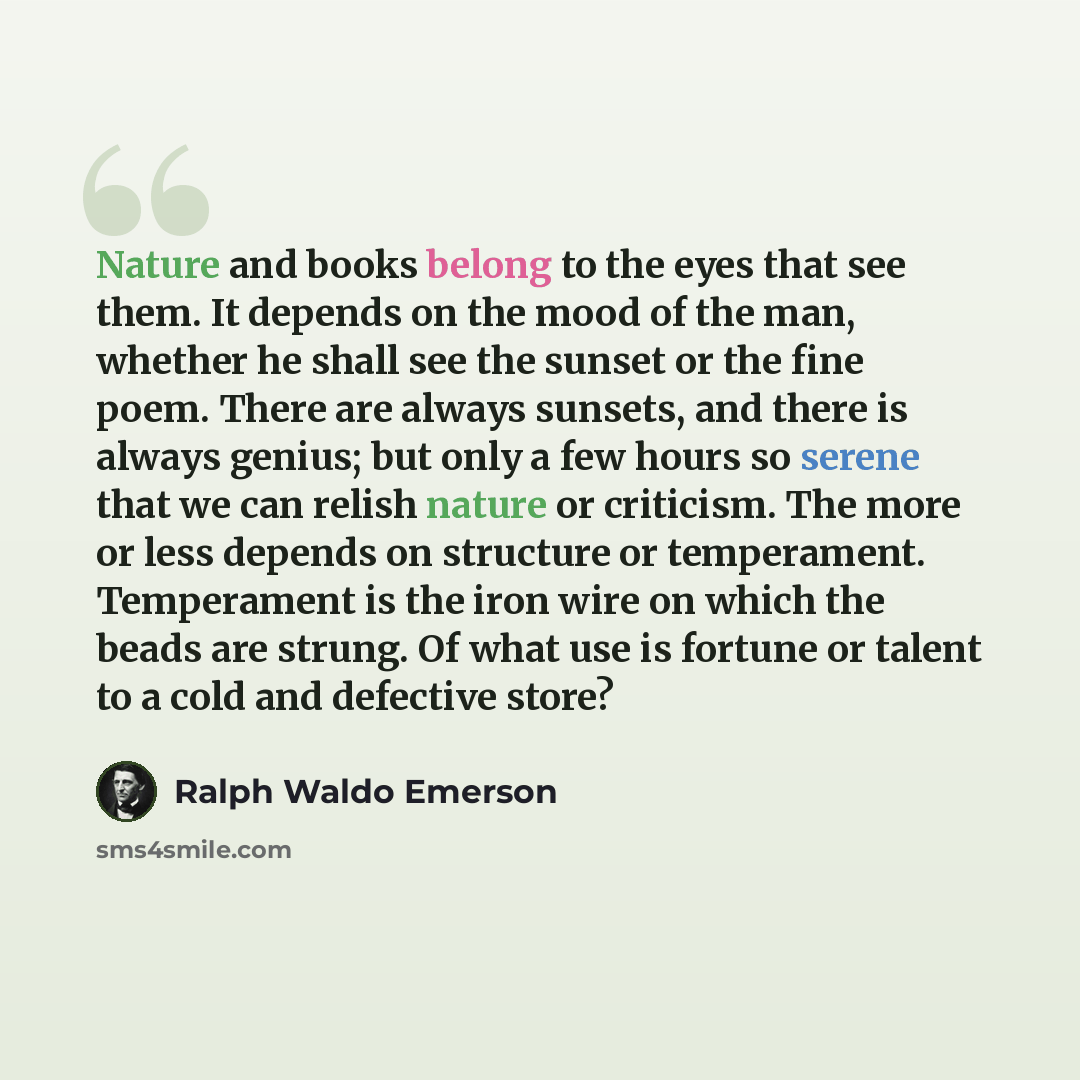 “Nature and books belong to the eyes that see them. It depends on the mood of the man, whether he shall see the sunset or the fine poem. There are always sunsets, and there is always genius; but only a few hours so serene that we can relish nature or criticism. The more or less depends on structure…” quote by Ralph Waldo Emerson