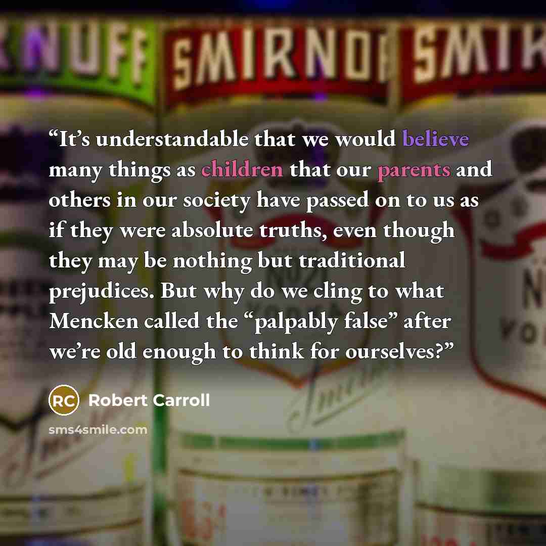 “It’s understandable that we would believe many things as children that our parents and others in our society have passed on to us as if they were absolute truths, even though they may be nothing but traditional prejudices. But why do we cling to what Mencken called the “palpably false” after we’re…” quote by Robert Carroll