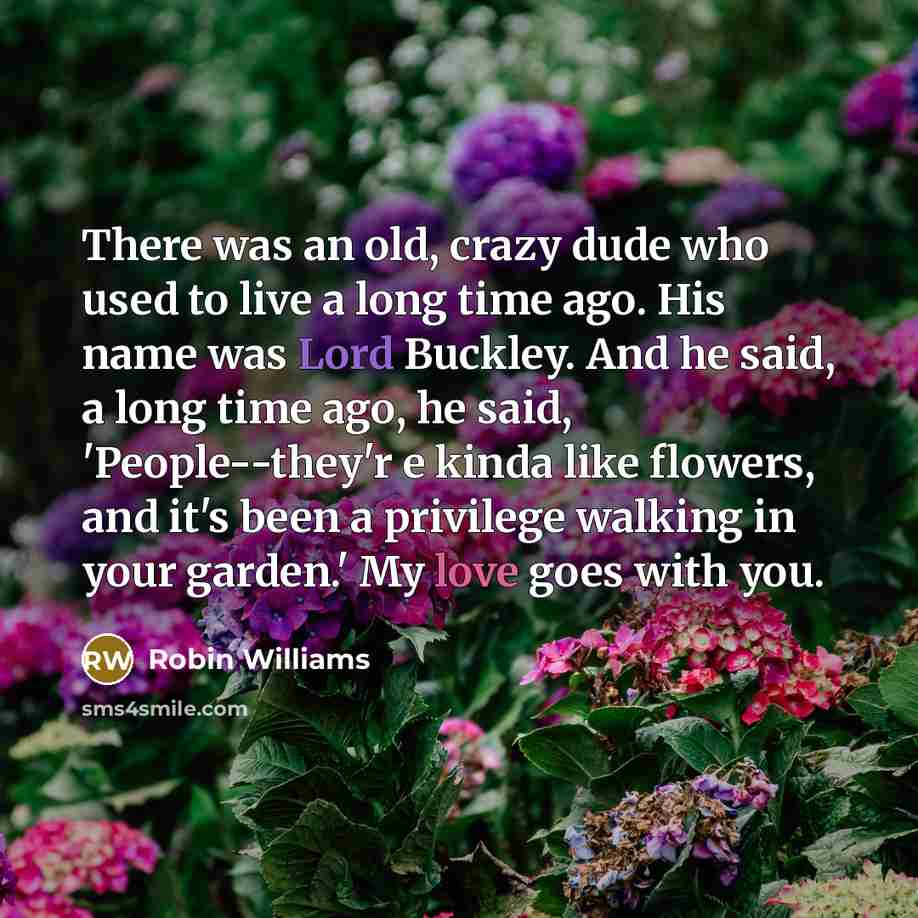 “There was an old, crazy dude who used to live a long time ago. His name was Lord Buckley. And he said, a long time ago, he said, 'People--they'r e kinda like flowers, and it's been a privilege walking in your garden.' My love goes with you.” quote by Robin Williams