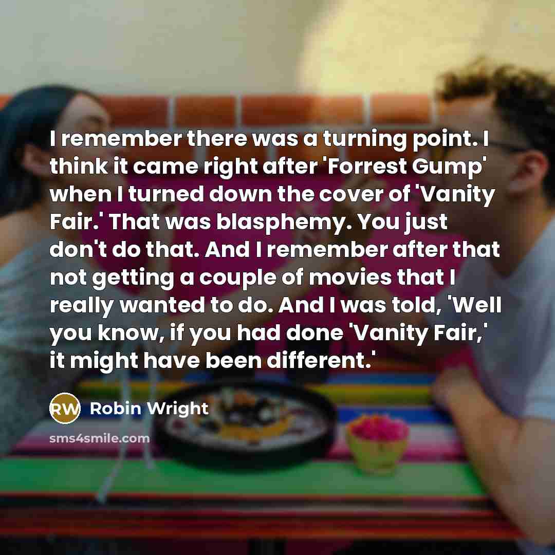 “I remember there was a turning point. I think it came right after 'Forrest Gump' when I turned down the cover of 'Vanity Fair.' That was blasphemy. You just don't do that. And I remember after that not getting a couple of movies that I really wanted to do. And I was told, 'Well you know, if you…” quote by Robin Wright