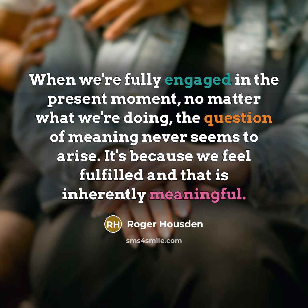 “When we're fully engaged in the present moment, no matter what we're doing, the question of meaning never seems to arise. It's because we feel fulfilled and that is inherently meaningful.” quote by Roger Housden