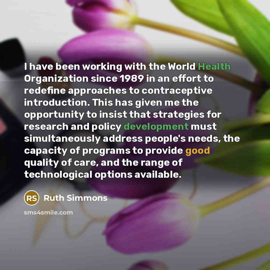 “I have been working with the World Health Organization since 1989 in an effort to redefine approaches to contraceptive introduction. This has given me the opportunity to insist that strategies for research and policy development must simultaneously address people's needs, the capacity of programs…” quote by Ruth Simmons