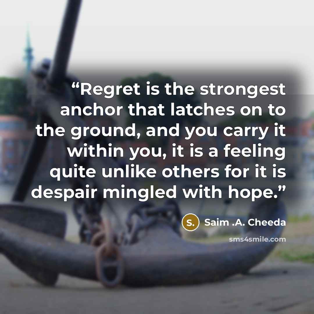 “Regret is the strongest anchor that latches on to the ground, and you carry it within you, it is a feeling quite unlike others for it is despair mingled with hope.” quote by Saim .A. Cheeda