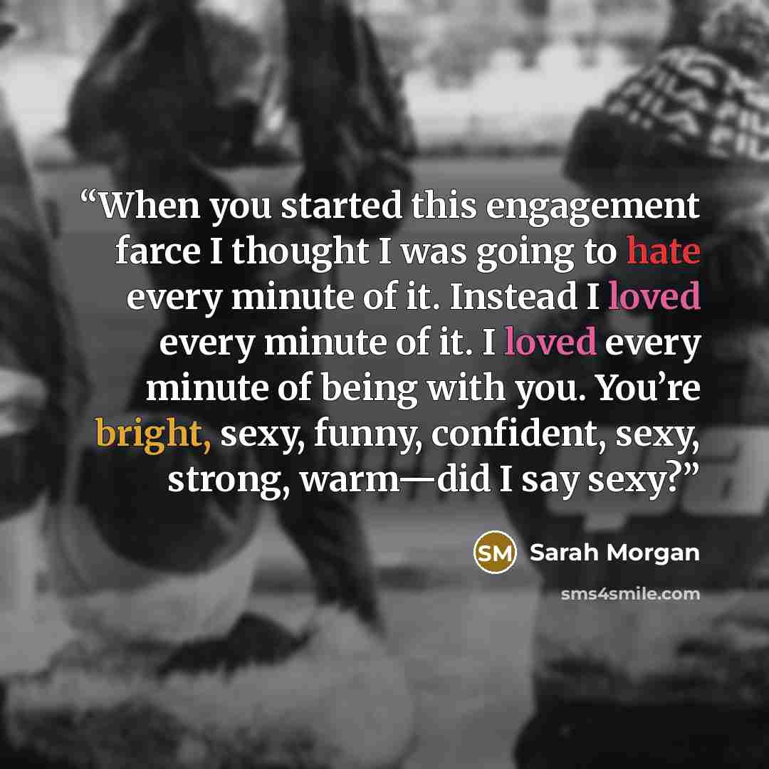 “When you started this engagement farce I thought I was going to hate every minute of it. Instead I loved every minute of it. I loved every minute of being with you. You’re bright, sexy, funny, confident, sexy, strong, warm—did I say sexy?” quote by Sarah Morgan
