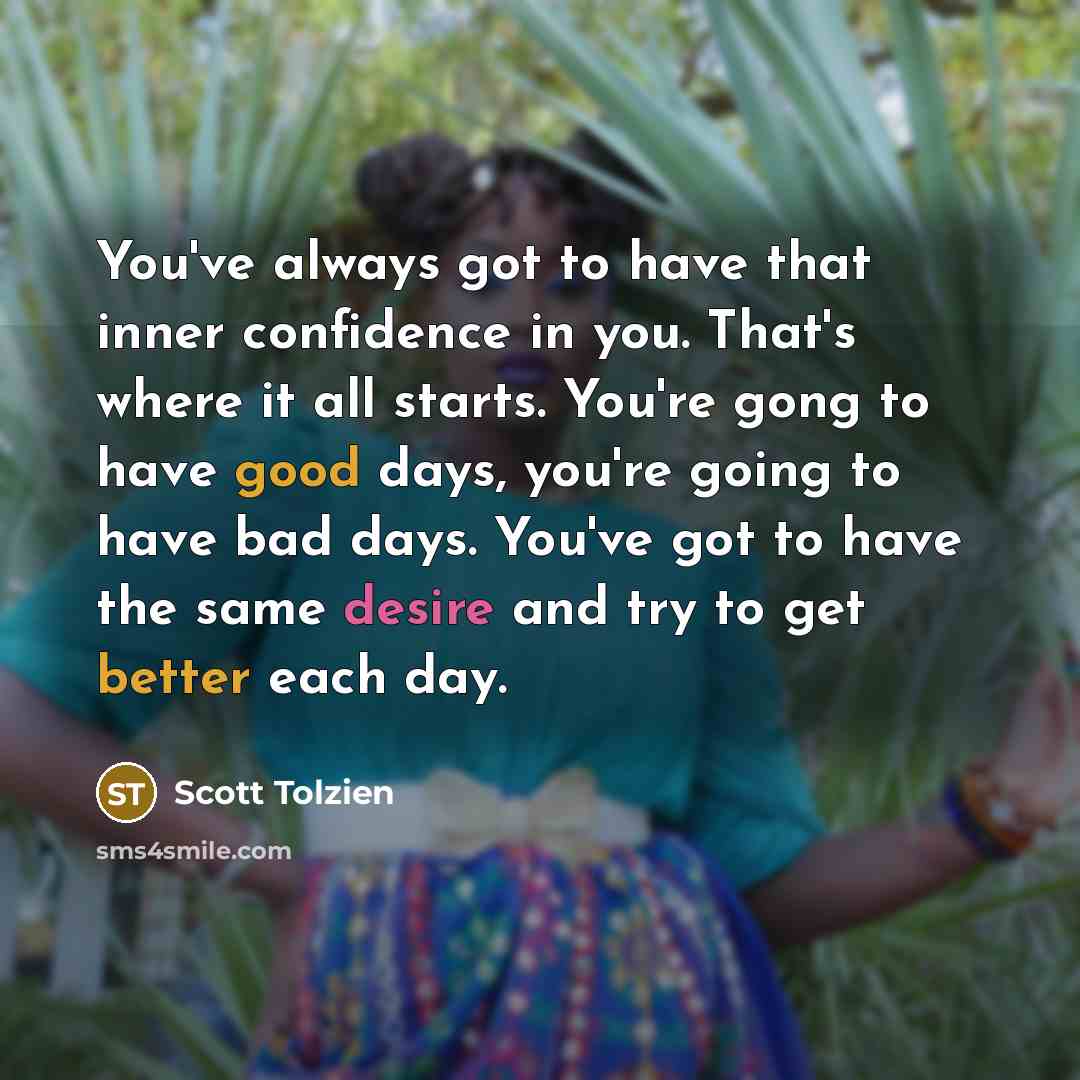 “You've always got to have that inner confidence in you. That's where it all starts. You're gong to have good days, you're going to have bad days. You've got to have the same desire and try to get better each day.” quote by Scott Tolzien