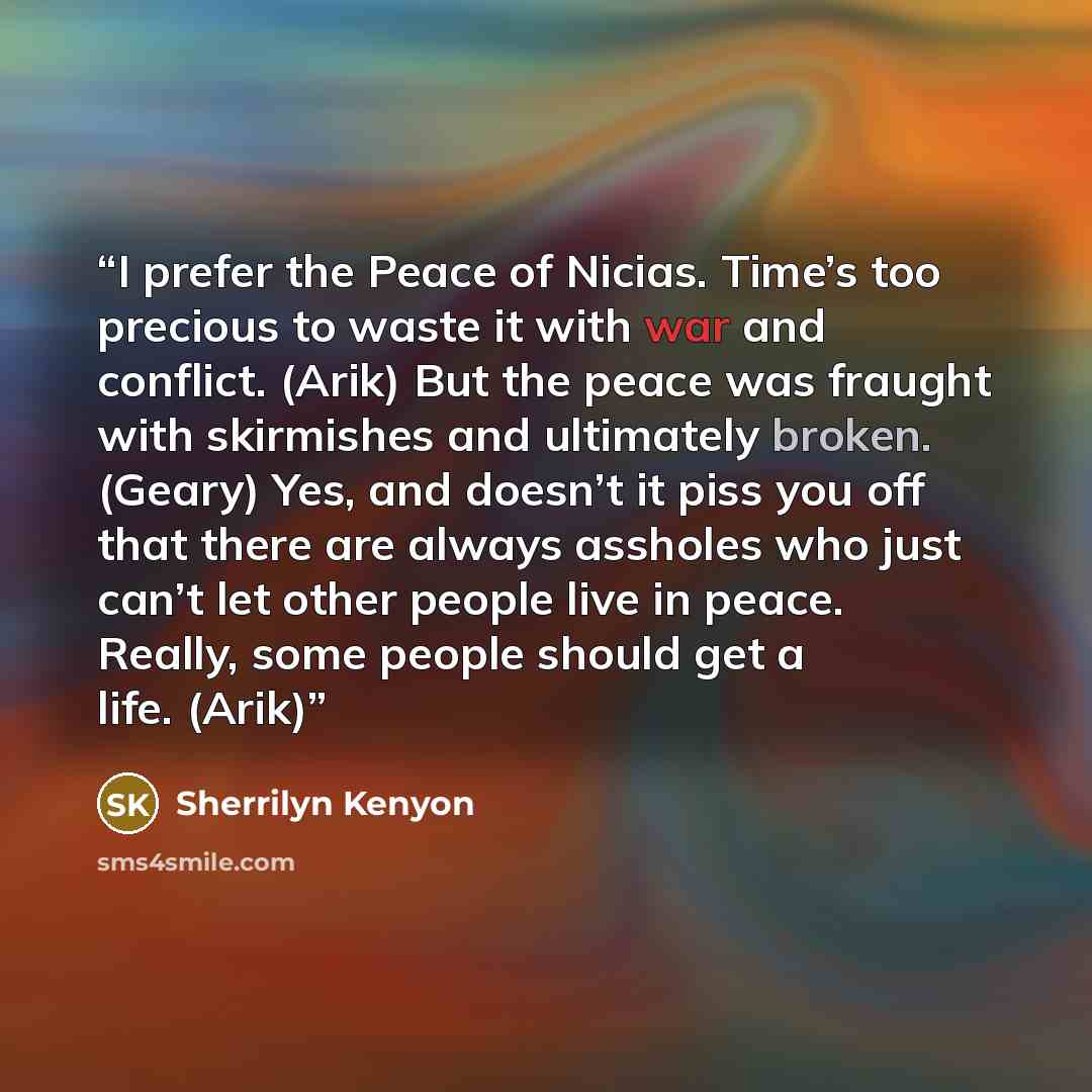 “I prefer the Peace of Nicias. Time’s too precious to waste it with war and conflict. (Arik) But the peace was fraught with skirmishes and ultimately broken. (Geary) Yes, and doesn’t it piss you off that there are always assholes who just can’t let other people live in peace. Really, some people…” quote by Sherrilyn Kenyon