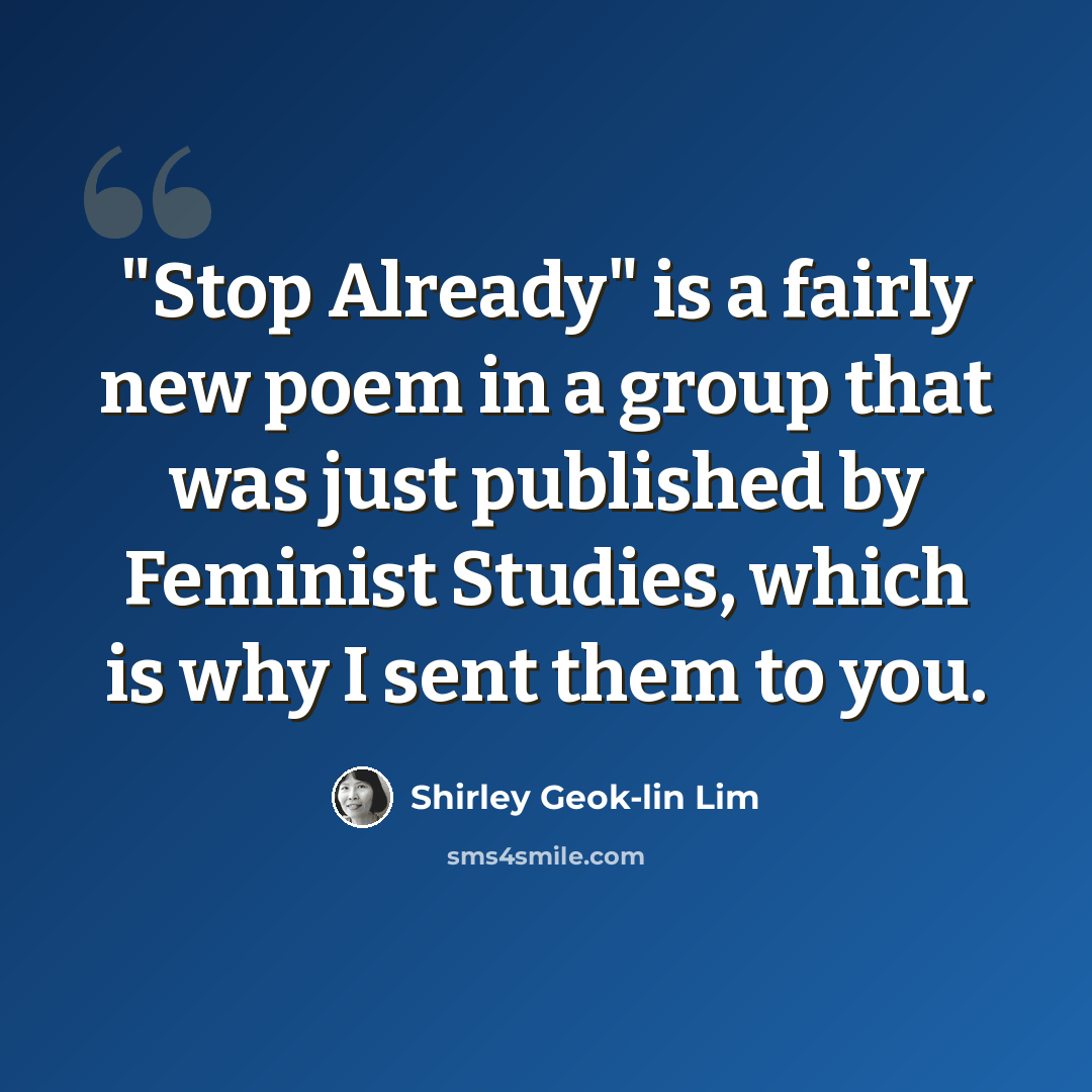 “"Stop Already" is a fairly new poem in a group that was just published by Feminist Studies, which is why I sent them to you.” quote by Shirley Geok-lin Lim