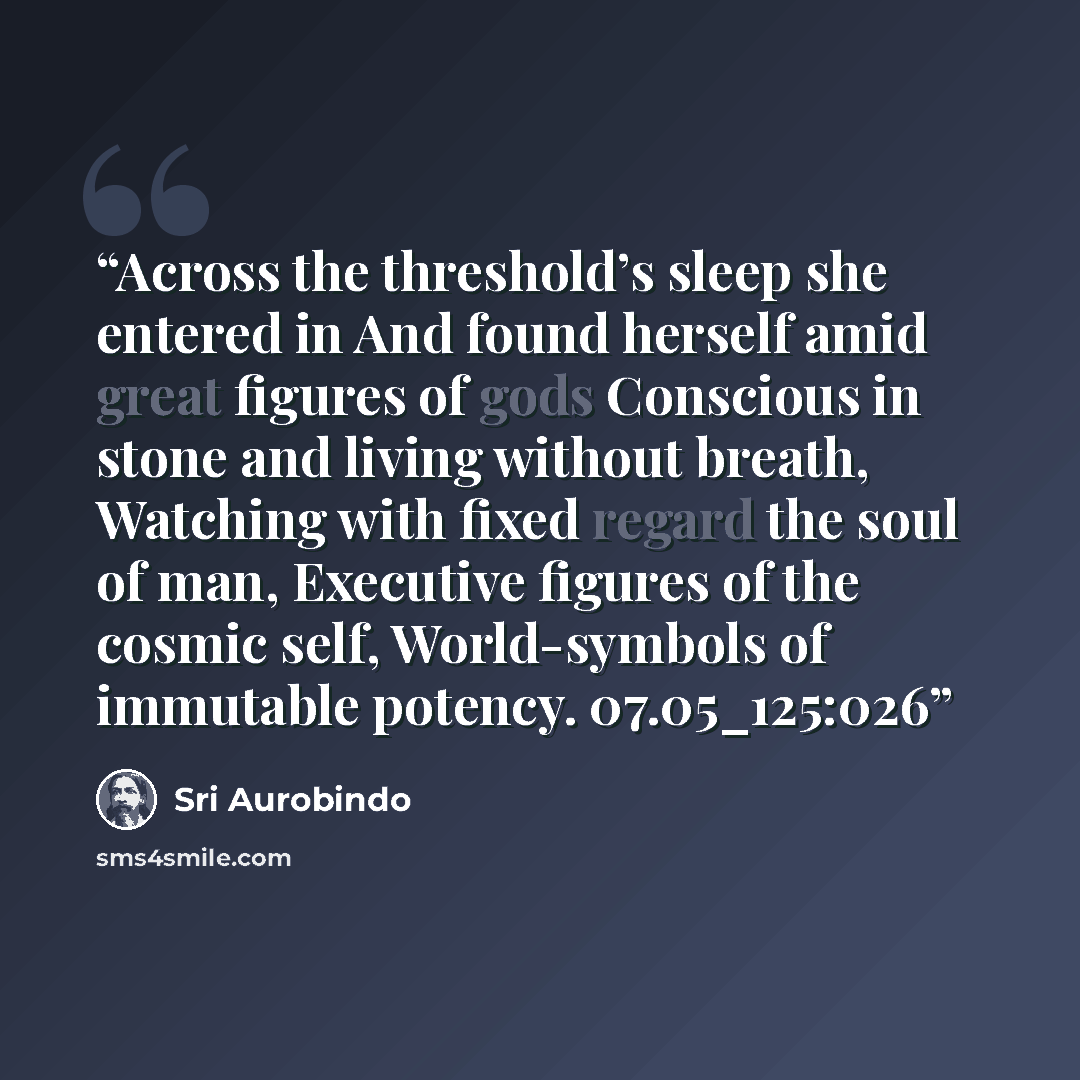 “Across the threshold’s sleep she entered in And found herself amid great figures of gods Conscious in stone and living without breath, Watching with fixed regard the soul of man, Executive figures of the cosmic self, World-symbols of immutable potency. 07.05_125:026” quote by Sri Aurobindo