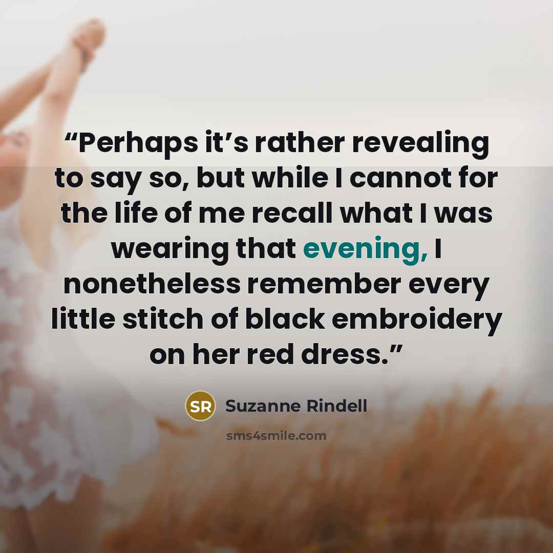 “Perhaps it’s rather revealing to say so, but while I cannot for the life of me recall what I was wearing that evening, I nonetheless remember every little stitch of black embroidery on her red dress.” quote by Suzanne Rindell