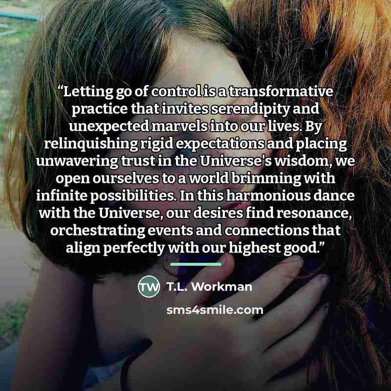 “Letting go of control is a transformative practice that invites serendipity and unexpected marvels into our lives. By relinquishing rigid expectations and placing unwavering trust in the Universe's wisdom, we open ourselves to a world brimming with infinite possibilities. In this harmonious dance…” quote by T.L. Workman