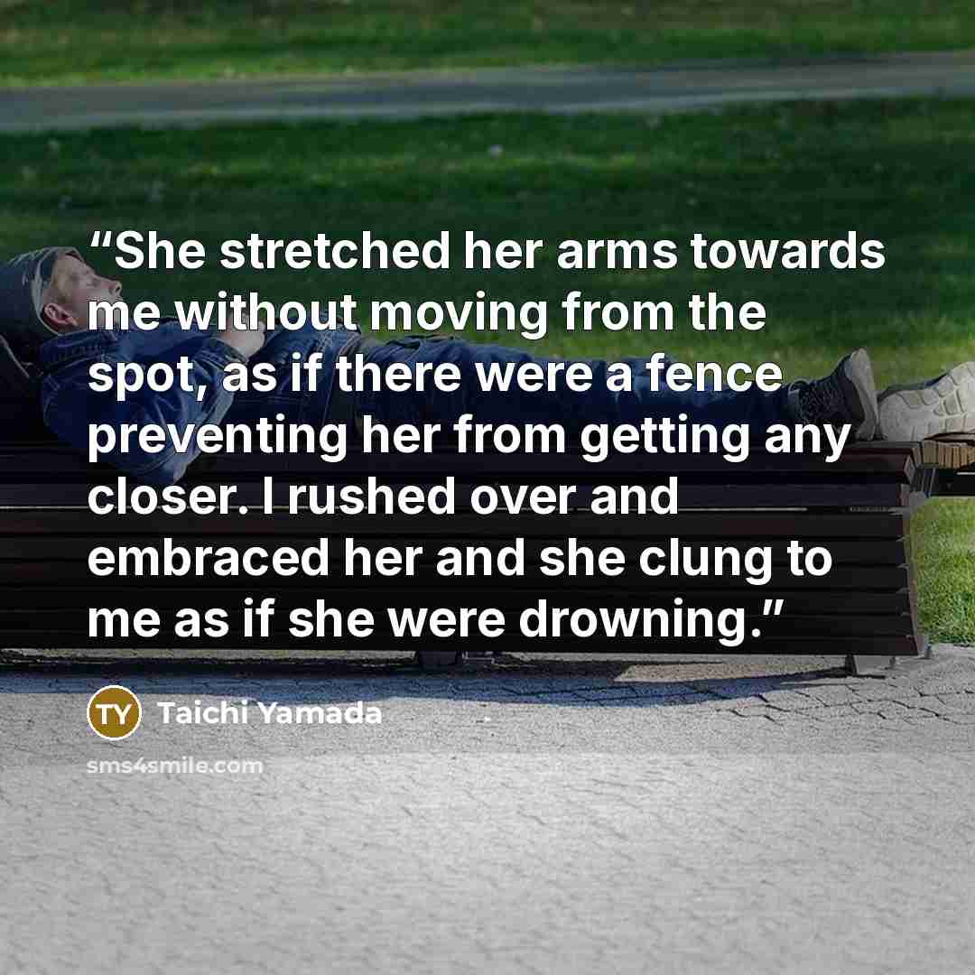 “She stretched her arms towards me without moving from the spot, as if there were a fence preventing her from getting any closer. I rushed over and embraced her and she clung to me as if she were drowning.” quote by Taichi Yamada