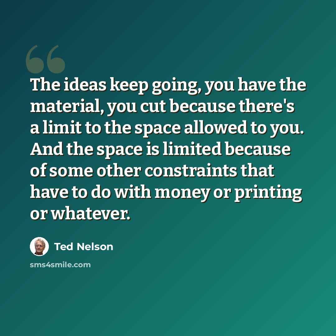 “The ideas keep going, you have the material, you cut because there's a limit to the space allowed to you. And the space is limited because of some other constraints that have to do with money or printing or whatever.” quote by Ted Nelson