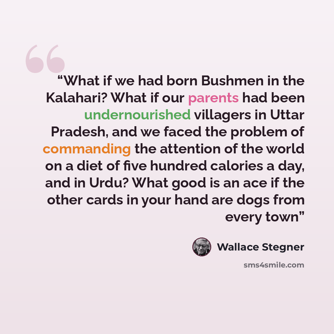 “What if we had born Bushmen in the Kalahari? What if our parents had been undernourished villagers in Uttar Pradesh, and we faced the problem of commanding the attention of the world on a diet of five hundred calories a day, and in Urdu? What good is an ace if the other cards in your hand are dogs…” quote by Wallace Stegner