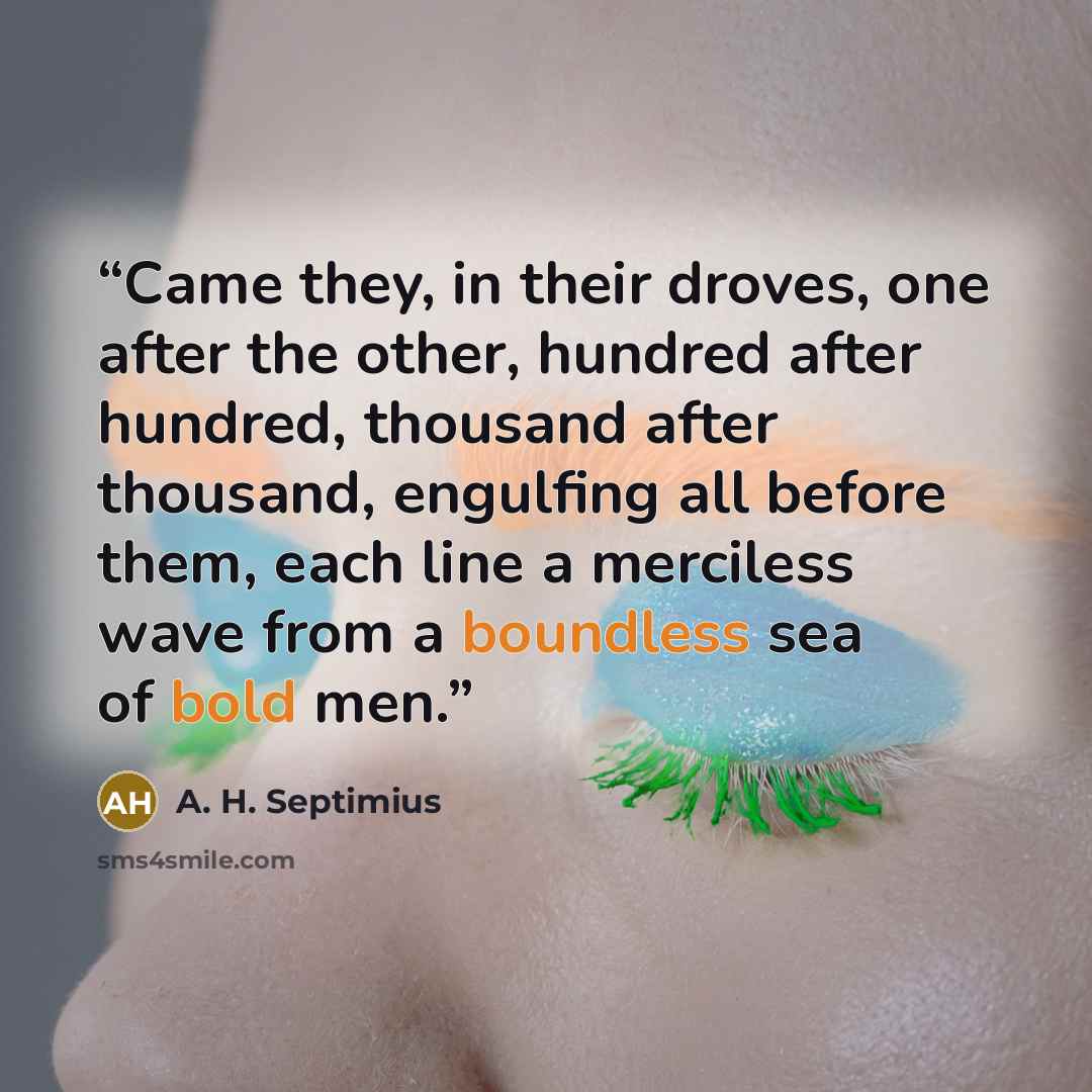 “Came they, in their droves, one after the other, hundred after hundred, thousand after thousand, engulfing all before them, each line a merciless wave from a boundless sea of bold men.” quote by A. H. Septimius