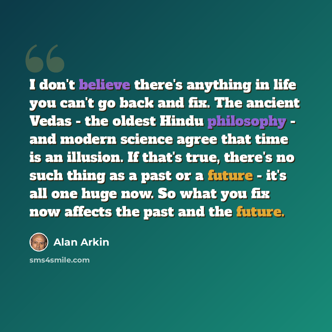 “I don't believe there's anything in life you can't go back and fix. The ancient Vedas - the oldest Hindu philosophy - and modern science agree that time is an illusion. If that's true, there's no such thing as a past or a future - it's all one huge now. So what you fix now affects the past and the…” quote by Alan Arkin